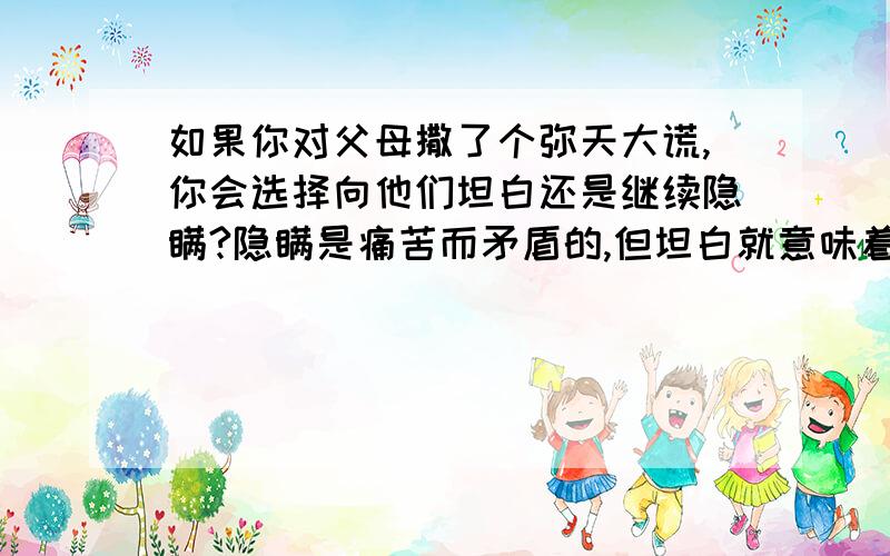 如果你对父母撒了个弥天大谎,你会选择向他们坦白还是继续隐瞒?隐瞒是痛苦而矛盾的,但坦白就意味着暴风雨的来临.如果坦白,以什么方式,什么情形下说才不会太糟呢?