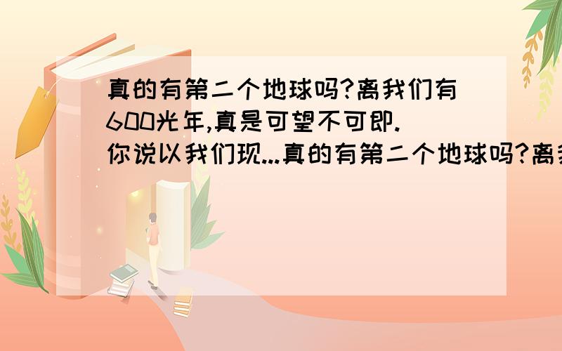 真的有第二个地球吗?离我们有600光年,真是可望不可即.你说以我们现...真的有第二个地球吗?离我们有600光年,真是可望不可即.你说以我们现在科技水平能到达那个地球吗?