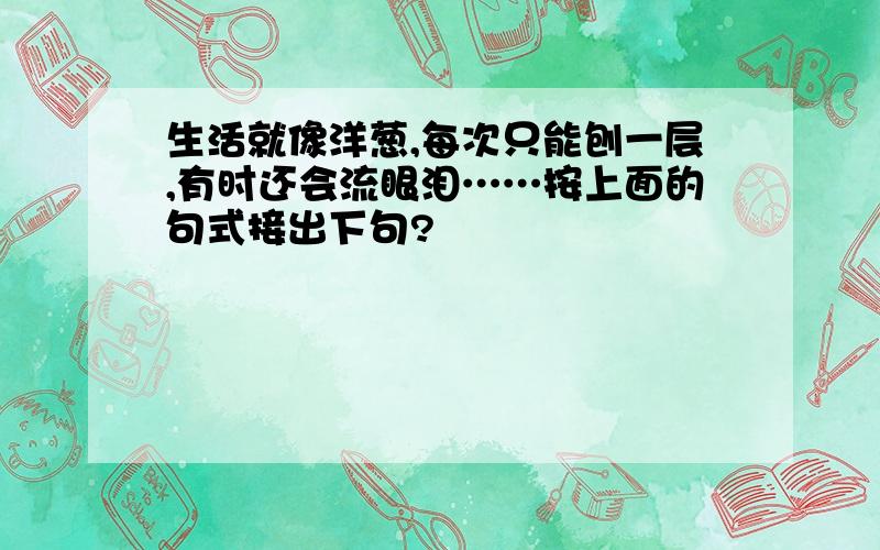 生活就像洋葱,每次只能刨一层,有时还会流眼泪……按上面的句式接出下句?