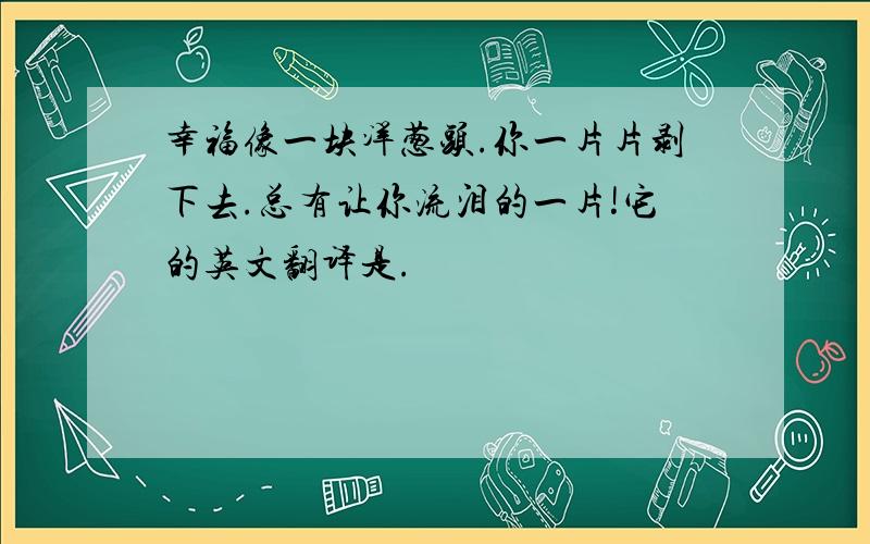 幸福像一块洋葱头.你一片片剥下去.总有让你流泪的一片!它的英文翻译是.