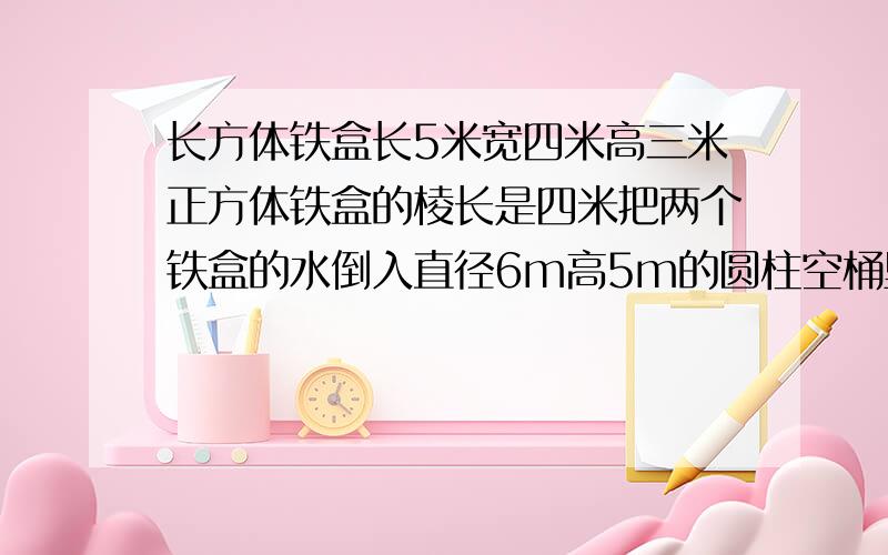 长方体铁盒长5米宽四米高三米正方体铁盒的棱长是四米把两个铁盒的水倒入直径6m高5m的圆柱空桶里水面多高