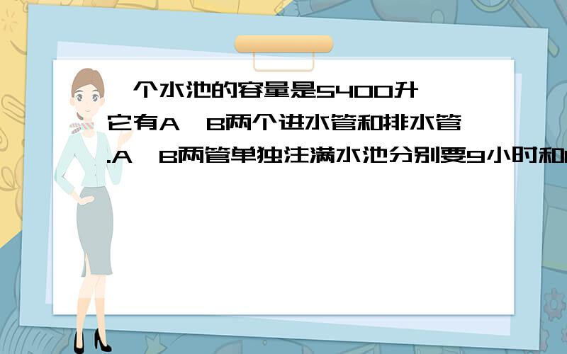 一个水池的容量是5400升,它有A、B两个进水管和排水管.A、B两管单独注满水池分别要9小时和10小时...一个水池的容量是5400升,它有A、B两个进水管和排水管.A、B两管单独注满水池分别要9小时和1