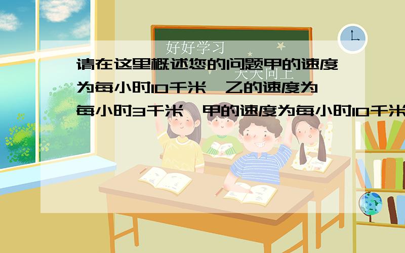 请在这里概述您的问题甲的速度为每小时10千米,乙的速度为每小时3千米,甲的速度为每小时10千米,乙的速度为每小时3千米,甲乙分别从ab两地同时出发相向而行,X小时候相遇,求距离