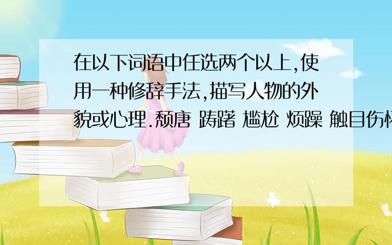 在以下词语中任选两个以上,使用一种修辞手法,描写人物的外貌或心理.颓唐 踌躇 尴尬 烦躁 触目伤怀 微不足道 快呵!thank you