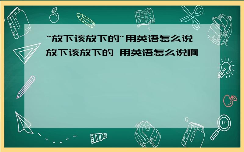 “放下该放下的”用英语怎么说放下该放下的 用英语怎么说啊