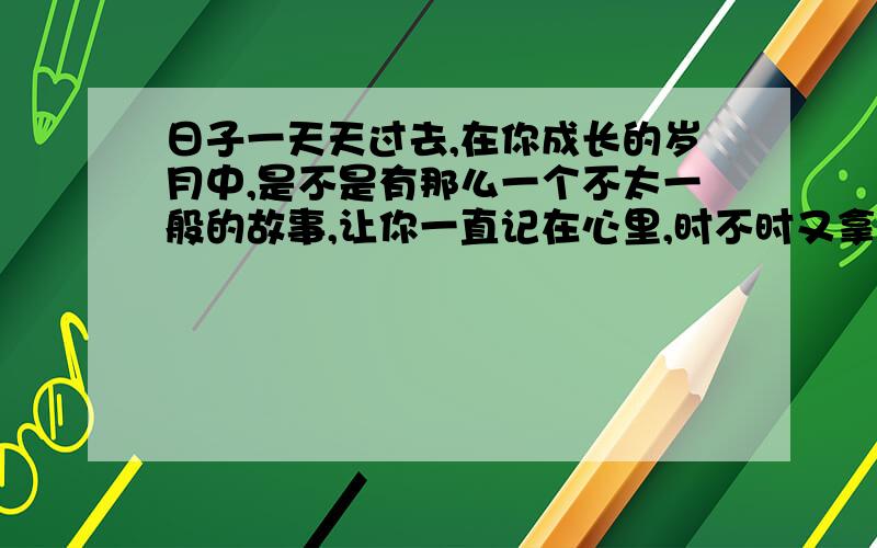 日子一天天过去,在你成长的岁月中,是不是有那么一个不太一般的故事,让你一直记在心里,时不时又拿出来回味一下呢?请一“成长”为话题,写一写你生命中的故事.要求：1.文体不限.2.3.450字