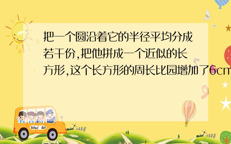 把一个圆沿着它的半径平均分成若干份,把他拼成一个近似的长方形,这个长方形的周长比园增加了6cm.这个圆的周长是（ ）cm,面积是（ )cm