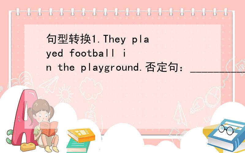 句型转换1.They played football in the playground.否定句：________________________________________________一般疑问句：____________________________________________肯、否定回答：__________________________________________