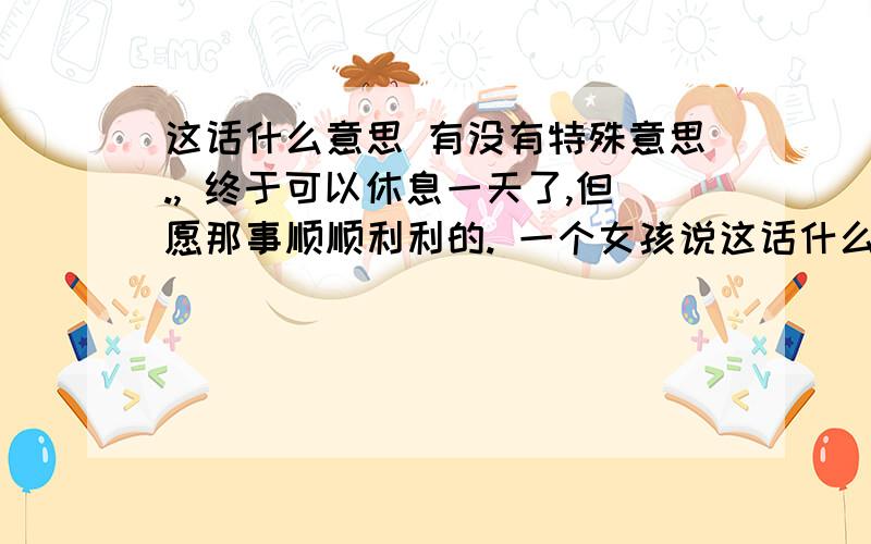 这话什么意思 有没有特殊意思., 终于可以休息一天了,但愿那事顺顺利利的. 一个女孩说这话什么意思        有没有特殊意思., 终于可以休息一天了,但愿那事顺顺利利的. 一个女孩说的 我们发