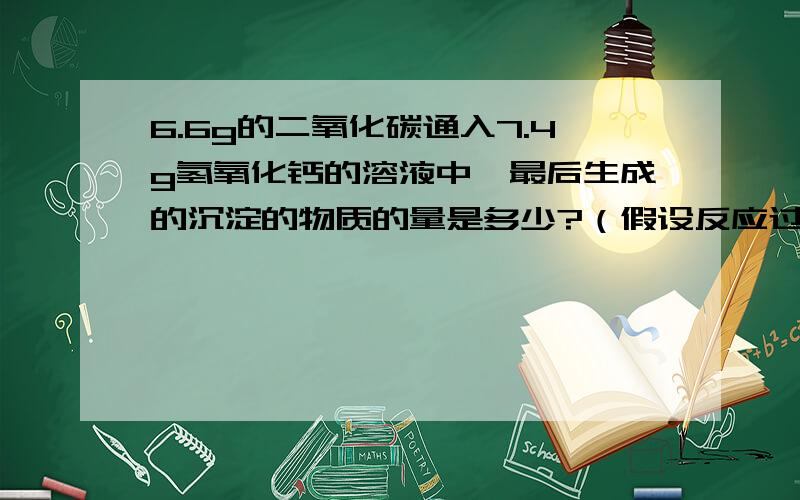 6.6g的二氧化碳通入7.4g氢氧化钙的溶液中,最后生成的沉淀的物质的量是多少?（假设反应过程中二氧化碳完全被吸收）注意，是沉淀的物质的量