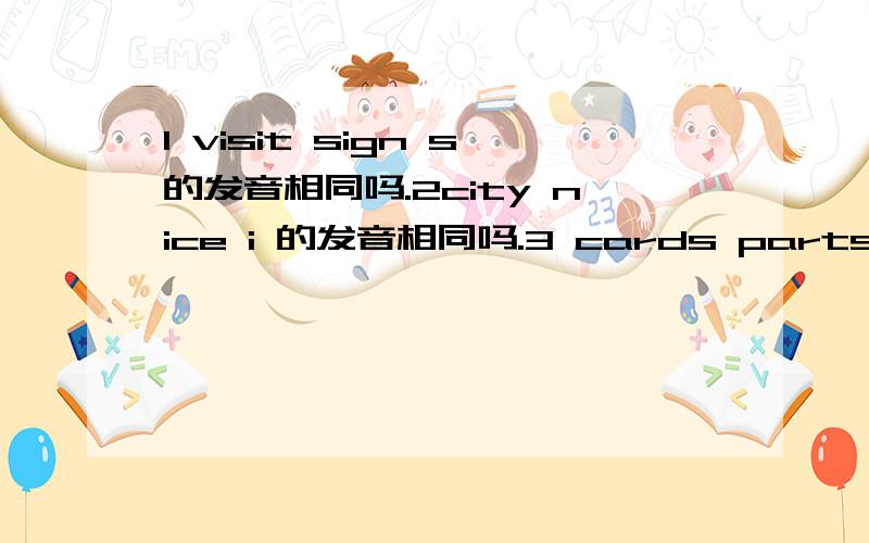 1 visit sign s的发音相同吗.2city nice i 的发音相同吗.3 cards parts ds和ts的发音相同吗.