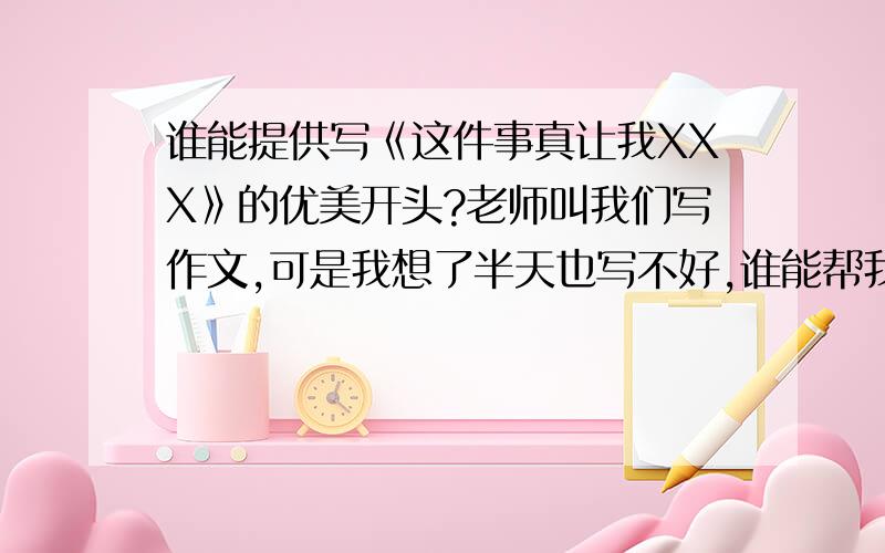 谁能提供写《这件事真让我XXX》的优美开头?老师叫我们写作文,可是我想了半天也写不好,谁能帮我想一下,最好多几个段落,