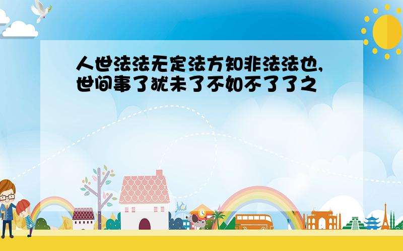 人世法法无定法方知非法法也,世间事了犹未了不如不了了之