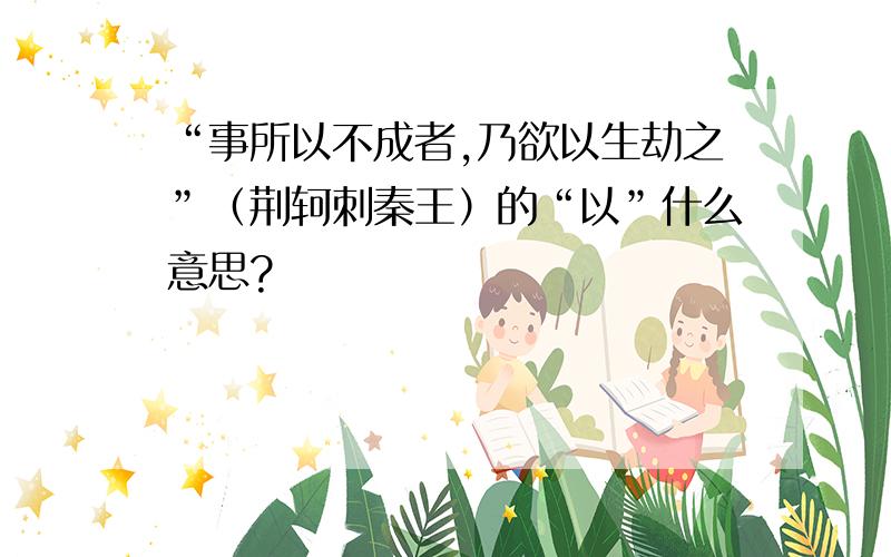 “事所以不成者,乃欲以生劫之”（荆轲刺秦王）的“以”什么意思?