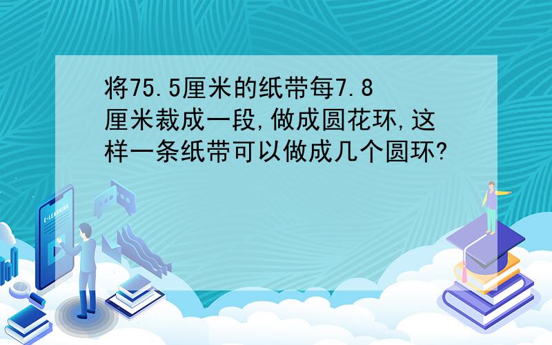 将75.5厘米的纸带每7.8厘米裁成一段,做成圆花环,这样一条纸带可以做成几个圆环?