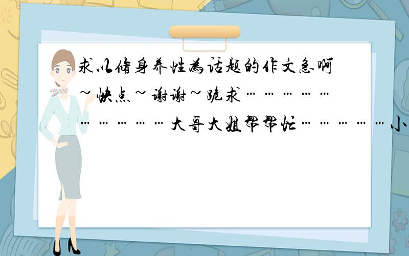 求以修身养性为话题的作文急啊~快点~谢谢~跪求…………………………大哥大姐帮帮忙……………小弟感激不尽………………