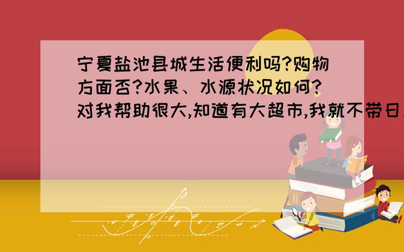 宁夏盐池县城生活便利吗?购物方面否?水果、水源状况如何?对我帮助很大,知道有大超市,我就不带日用品过去了.那么气候非常干燥吗?我是南方的.洗澡方面吗?都要到专门的澡堂洗是吗?