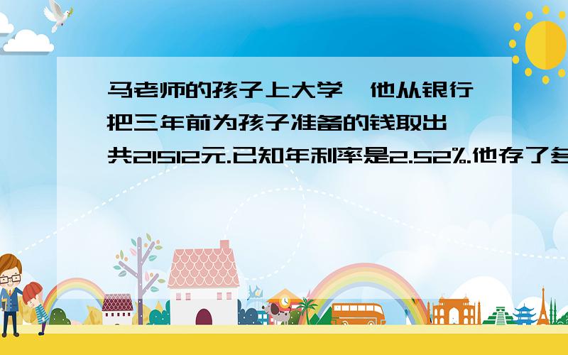 马老师的孩子上大学,他从银行把三年前为孩子准备的钱取出,共21512元.已知年利率是2.52%.他存了多少钱