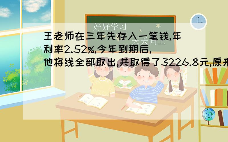 王老师在三年先存入一笔钱,年利率2.52%,今年到期后,他将线全部取出,共取得了3226.8元,原来存入多少钱