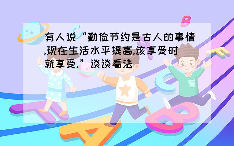 有人说“勤俭节约是古人的事情,现在生活水平提高,该享受时就享受.”谈谈看法