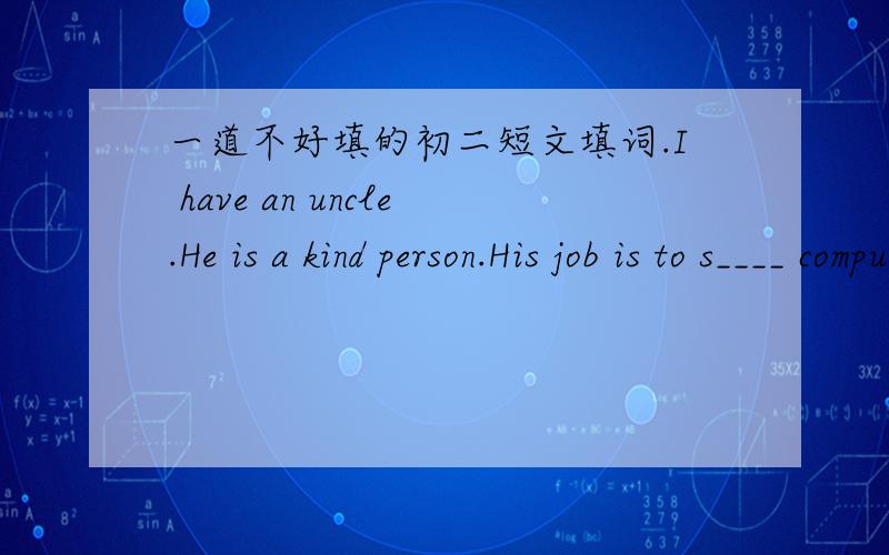 一道不好填的初二短文填词.I have an uncle.He is a kind person.His job is to s____ computer.He works very hard.Every morning he gets up at seven.Then he takes e____ and has a quick breakfast.After that he d____ to his office.It t____ him fo