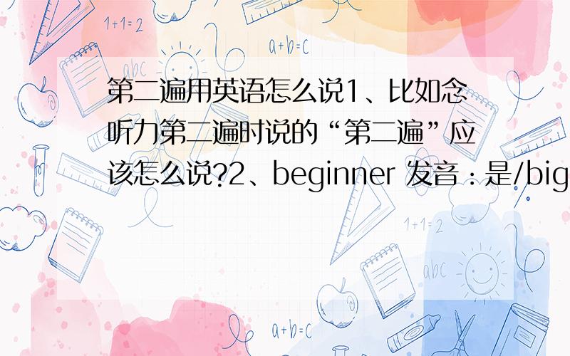 第二遍用英语怎么说1、比如念听力第二遍时说的“第二遍”应该怎么说?2、beginner 发音：是/bigin 儿/ 还是 /bigi n儿/?不好意思音标打不全