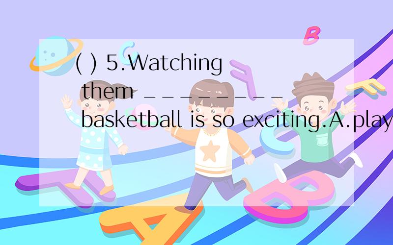 ( ) 5.Watching them ________ basketball is so exciting.A.play B.playing C.to play D.A and B( ) 5.Watching them ________ basketball is so exciting.A.play B.playing C.to play D.A and B