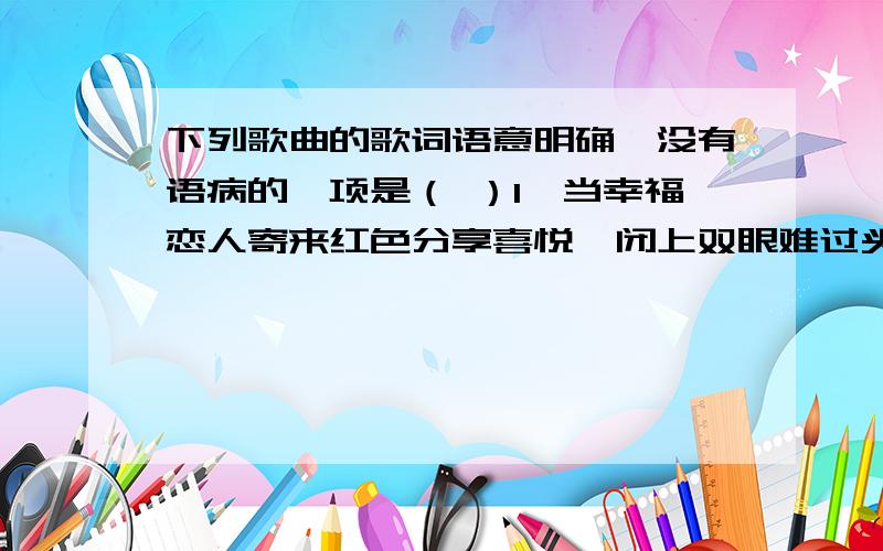 下列歌曲的歌词语意明确,没有语病的一项是（ ）1、当幸福恋人寄来红色分享喜悦,闭上双眼难过头也不敢回.（《寂寞沙洲冷》）2、家里盘着两条龙是长江和黄河,还有珠穆朗玛是最高的山坡