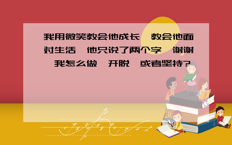 我用微笑教会他成长…教会他面对生活…他只说了两个字…谢谢…我怎么做…开脱…或者坚持?