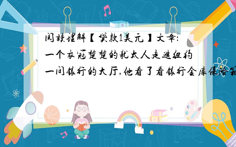 阅读理解【贷款1美元】文章：一个衣冠楚楚的犹太人走进纽约一间银行的大厅,他看了看银行金库保险箱的租用价格后,略一踌躇,就径直去了贷款部.贷款部经理热情地接待了他.犹太人问：“