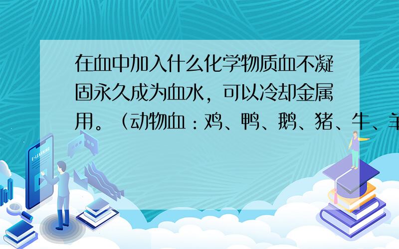 在血中加入什么化学物质血不凝固永久成为血水，可以冷却金属用。（动物血：鸡、鸭、鹅、猪、牛、羊、狗、猫、老鼠、等等）