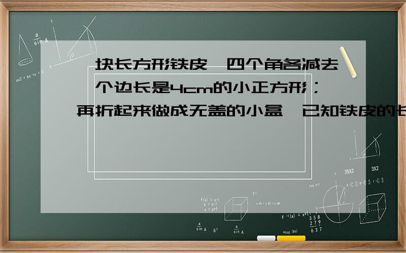 一块长方形铁皮,四个角各减去一个边长是4cm的小正方形；再折起来做成无盖的小盒,已知铁皮的长是宽的两倍我知道方程 但是怎么解不出来呢!一块长方形铁皮，四个角各减去一个边长是4cm的