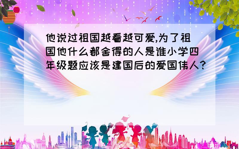 他说过祖国越看越可爱,为了祖国他什么都舍得的人是谁小学四年级题应该是建国后的爱国伟人?