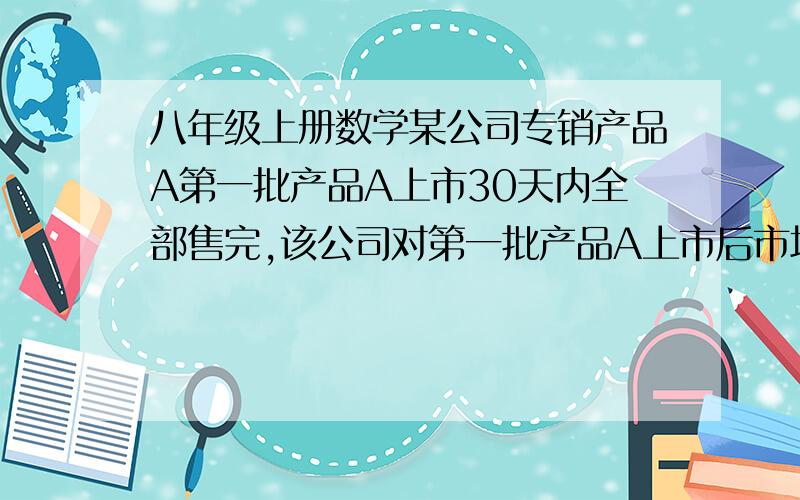 八年级上册数学某公司专销产品A第一批产品A上市30天内全部售完,该公司对第一批产品A上市后市场销售情况进