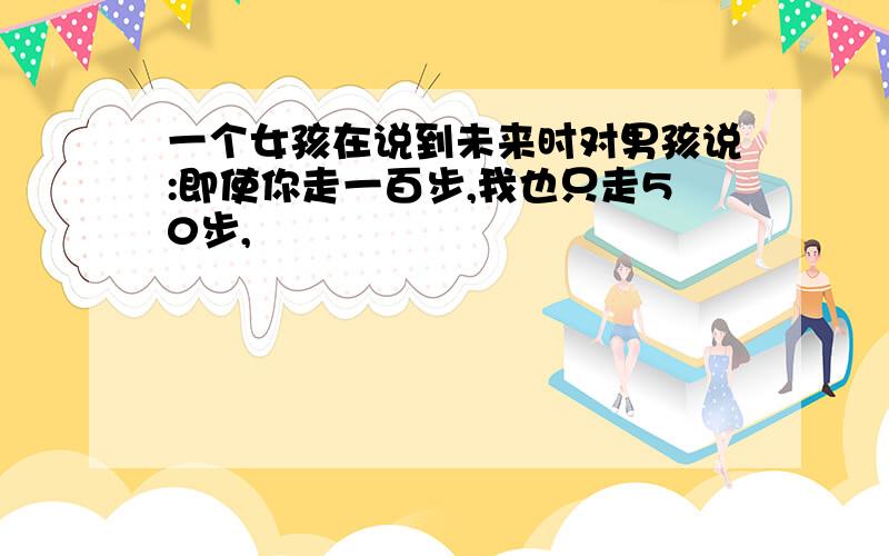 一个女孩在说到未来时对男孩说:即使你走一百步,我也只走50步,