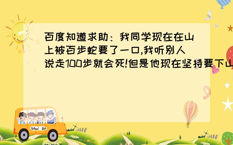 百度知道求助：我同学现在在山上被百步蛇要了一口,我听别人说走100步就会死!但是他现在坚持要下山去看医生!刚刚已经走了99步了,我看他还剩下1步的机会可以活命,我就多抓了几条百步蛇