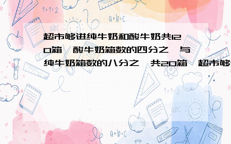 超市够进纯牛奶和酸牛奶共120箱,酸牛奶箱数的四分之一与纯牛奶箱数的八分之一共20箱,超市够进纯牛奶和酸牛奶各多少箱?