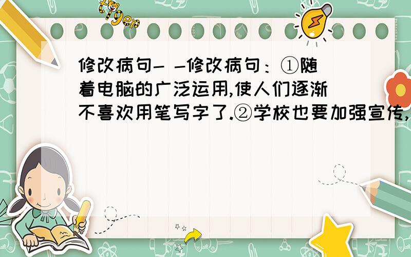 修改病句- -修改病句：①随着电脑的广泛运用,使人们逐渐不喜欢用笔写字了.②学校也要加强宣传,提高同学们对汉字书写的重要性③159年后,湖州制造的超过60多件“丝绸国宝”也运抵世博中