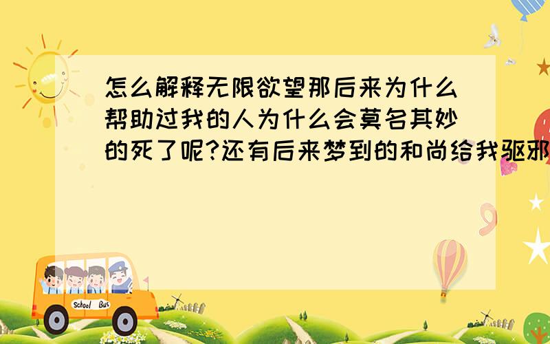 怎么解释无限欲望那后来为什么帮助过我的人为什么会莫名其妙的死了呢?还有后来梦到的和尚给我驱邪又怎么讲呢?以前一个月都不做一次梦,可最近每天都做梦,我这是怎么啦?