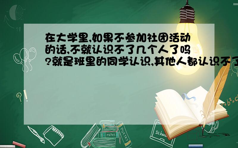 在大学里,如果不参加社团活动的话,不就认识不了几个人了吗?就是班里的同学认识,其他人都认识不了了.我说的对不对?