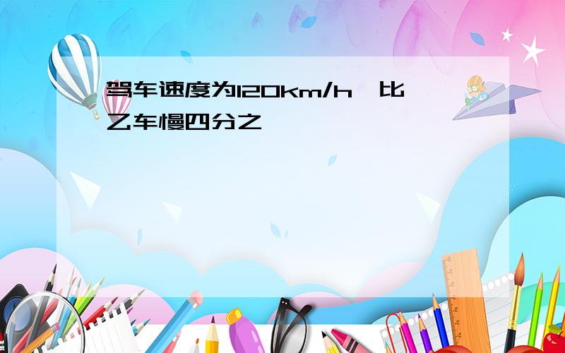 驾车速度为120km/h,比乙车慢四分之一,