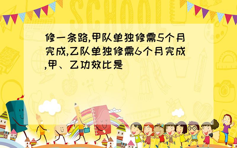 修一条路,甲队单独修需5个月完成,乙队单独修需6个月完成,甲、乙功效比是（ ）