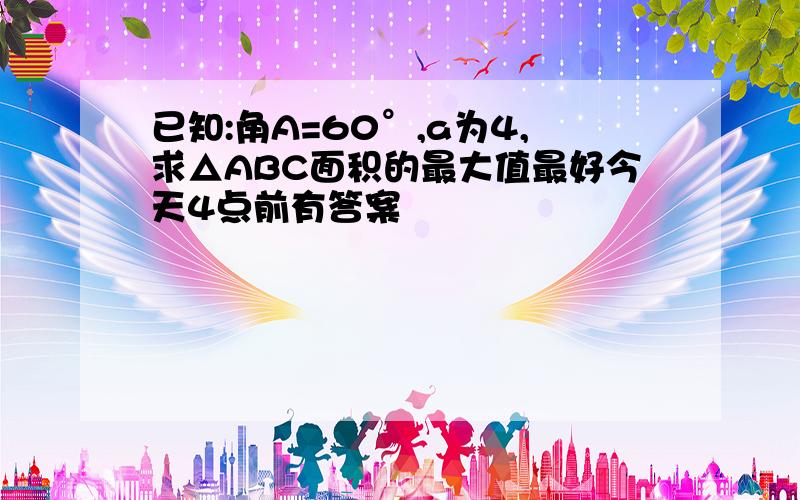 已知:角A=60°,a为4,求△ABC面积的最大值最好今天4点前有答案