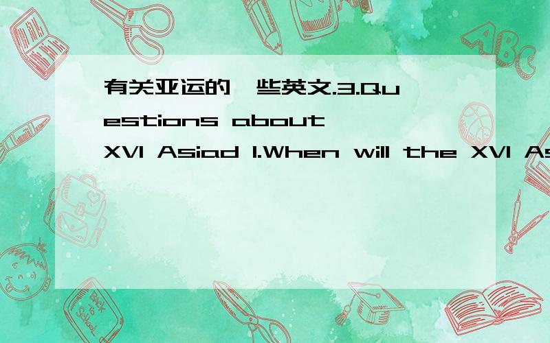 有关亚运的一些英文.3.Questions about XVI Asiad 1.When will the XVI Asiad be held 2.Which city is the first city in China to host the Asian Games 3.How many events are scheduled to be contested in the Asian Games 4.What lucky animal is design