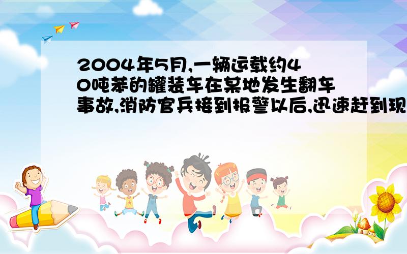 2004年5月,一辆运载约40吨苯的罐装车在某地发生翻车事故,消防官兵接到报警以后,迅速赶到现场,将浮在水面和地面的苯打捞上来,并进行了焚烧处理,成功地化解了一场灾难.请从上面的叙述中