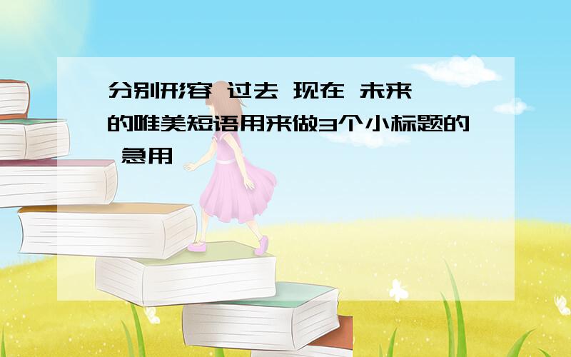 分别形容 过去 现在 未来 的唯美短语用来做3个小标题的 急用