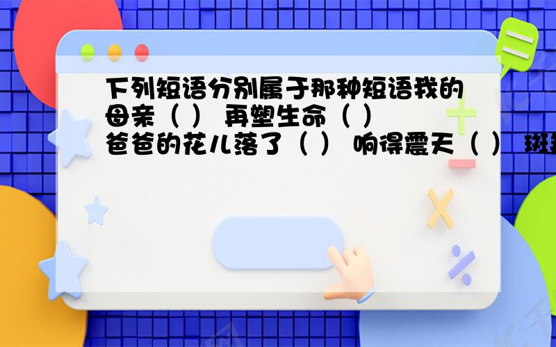 下列短语分别属于那种短语我的母亲（ ） 再塑生命（ ） 爸爸的花儿落了（ ） 响得震天（ ） 斑羚飞渡（ ） 成群结队（ ） 标志极了（ ） 珍珠鸟（ ）