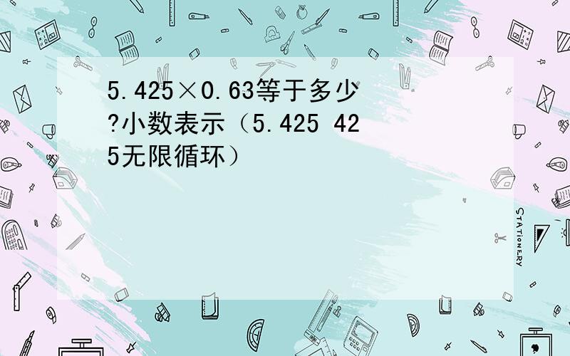 5.425×0.63等于多少?小数表示（5.425 425无限循环）