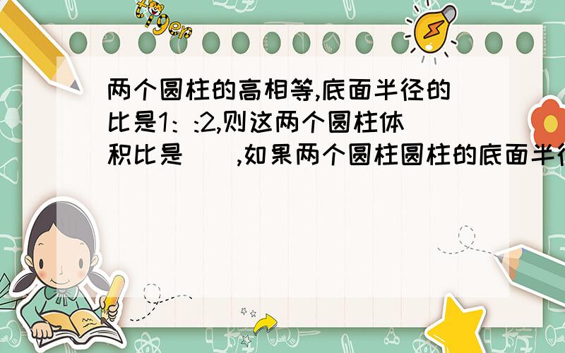 两个圆柱的高相等,底面半径的比是1：:2,则这两个圆柱体积比是（）,如果两个圆柱圆柱的底面半径相等高的比是1:2,体积比是（）