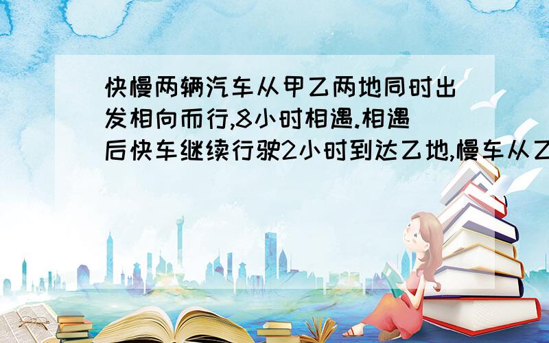 快慢两辆汽车从甲乙两地同时出发相向而行,8小时相遇.相遇后快车继续行驶2小时到达乙地,慢车从乙地到甲地要多少小时?